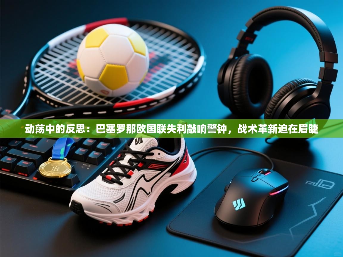 动荡中的反思：巴塞罗那欧国联失利敲响警钟，战术革新迫在眉睫  第1张